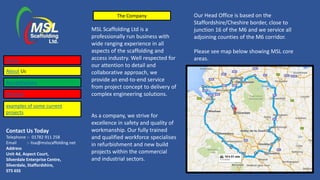 Contact Us Today
Telephone :- 01782 911 258
Email :- lisa@mslscaffolding.net
Address
Unit 4d, Aspect Court,
Silverdale Enterprise Centre,
Silverdale, Staffordshire,
ST5 6SS
The Company
MSL Scaffolding Ltd is a
professionally run business with
wide ranging experience in all
aspects of the scaffolding and
access industry. Well respected for
our attention to detail and
collaborative approach, we
provide an end-to-end service
from project concept to delivery of
complex engineering solutions.
As a company, we strive for
excellence in safety and quality of
workmanship. Our fully trained
and qualified workforce specialises
in refurbishment and new build
projects within the commercial
and industrial sectors.
Home
About Us
Accreditations
Services
Our Head Office is based on the
Staffordshire/Cheshire border, close to
junction 16 of the M6 and we service all
adjoining counties of the M6 corridor.
Please see map below showing MSL core
areas.
examples of some current
projects
 