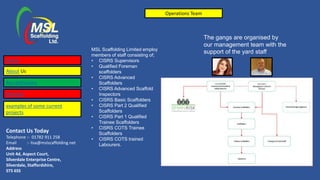 Contact Us Today
Telephone :- 01782 911 258
Email :- lisa@mslscaffolding.net
Address
Unit 4d, Aspect Court,
Silverdale Enterprise Centre,
Silverdale, Staffordshire,
ST5 6SS
MSL Scaffolding Limited employ
members of staff consisting of;
• CISRS Supervisors
• Qualified Foreman
scaffolders
• CISRS Advanced
Scaffolders
• CISRS Advanced Scaffold
Inspectors
• CISRS Basic Scaffolders
• CISRS Part 2 Qualified
Scaffolders
• CISRS Part 1 Qualified
Trainee Scaffolders
• CISRS COTS Trainee
Scaffolders
• CISRS COTS trained
Labourers.
Operations Team
Home
About Us
Accreditations
Services
The gangs are organised by
our management team with the
support of the yard staff
examples of some current
projects
 