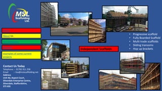 Contact Us Today
Telephone :- 01782 911 258
Email :- lisa@mslscaffolding.net
Address
Unit 4d, Aspect Court,
Silverdale Enterprise Centre,
Silverdale, Staffordshire,
ST5 6SS
Independent Scaffolds
• Progressive scaffold
• Fully Boarded Scaffold
• Multi trade scaffolds
• Sliding transoms
• Hop up brackets
Home
About Us
Accreditations
Services
examples of some current
projects
 