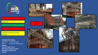 Contact Us Today
Telephone :- 01782 911 258
Email :- lisa@mslscaffolding.net
Address
Unit 4d, Aspect Court,
Silverdale Enterprise Centre,
Silverdale, Staffordshire,
ST5 6SS
Beamed
Bridges
Home
About Us
Accreditations
Services
examples of some current
projects
 