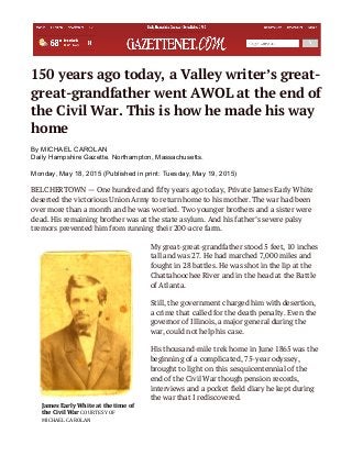 150 years ago today, a Valley writer’s great-
great-grandfather went AWOL at the end of
the Civil War. This is how he made his way
home
By MICHAEL CAROLAN
Daily Hampshire Gazette. Northampton, Massachusetts.
Monday, May 18, 2015 (Published in print: Tuesday, May 19, 2015)
BELCHERTOWN — One hundred and fifty years ago today, Private James Early White
deserted the victorious Union Army to return home to his mother. The war had been
over more than a month and he was worried. Two younger brothers and a sister were
dead. His remaining brother was at the state asylum. And his father’s severe palsy
tremors prevented him from running their 200-acre farm.
My great-great-grandfather stood 5 feet, 10 inches
tall and was 27. He had marched 7,000 miles and
fought in 28 battles. He was shot in the lip at the
Chattahoochee River and in the head at the Battle
of Atlanta.
Still, the government charged him with desertion,
a crime that called for the death penalty. Even the
governor of Illinois, a major general during the
war, could not help his case.
His thousand-mile trek home in June 1865 was the
beginning of a complicated, 75-year odyssey,
brought to light on this sesquicentennial of the
end of the Civil War though pension records,
interviews and a pocket field diary he kept during
the war that I rediscovered.
James	
  Early	
  White	
  at	
  the	
  time	
  of	
  
the	
  Civil	
  War	
  COURTESY	
  OF	
  
MICHAEL	
  CAROLAN	
  
 