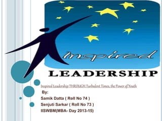 Inspired Leadership THROUGH Turbulent Times, the Power of Youth
By:
Samik Datta ( Roll No 74 )
Senjuti Sarkar ( Roll No 73 )
IISWBM(MBA- Day 2013-15)
 
