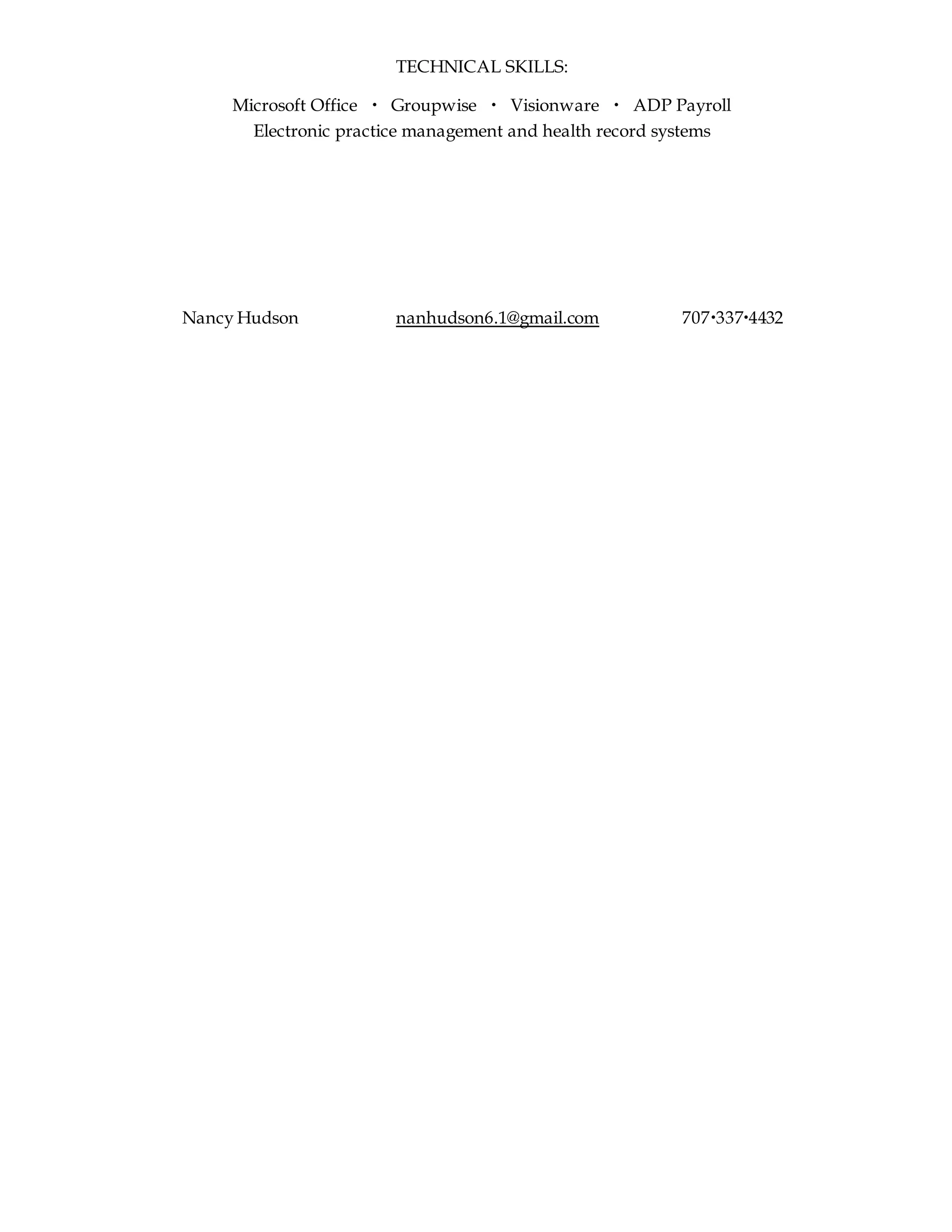 TECHNICAL SKILLS:
Microsoft Office  Groupwise  Visionware  ADP Payroll
Electronic practice management and health record systems
Nancy Hudson nanhudson6.1@gmail.com 7073374432
 