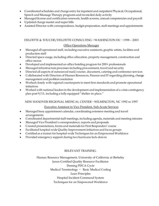  Coordinated schedules and charge entry for inpatientand outpatient Physical, Occupational,
Speech and Massage Therapy programs and reconciled daily activity
 Managed license and certification renewals, health screens, annual competencies and payroll
 Updated charge master and super bills
 Assisted Director with correspondence, budget preparation,staff meetings and appointments
DELOITTE & TOUCHE/DELOITTE CONSULTING  WASHINGTON DC  1998 – 2003
Office Operations Manager
 Managed all operational staff, including executive assistants,graphic artists, facilities and
production staff
 Directed space usage, including office allocation, property management, construction and
office moves
 Developed and implemented an office hoteling program for 200+ professionals
 Managed infrastructure processes including procurement,travel and security
 Directed all aspects of outsourced mail/courier, document, catering and conference services
 Collaborated with Directors of Human Resources, Finance and IT regarding planning, change
management and problem resolution
 Worked closely with regional counterparts to meet firm standards and promote operational
initiatives
 Worked with national leaders in the development and implementation of a crisis contingency
plan post 9/11, including a fully equipped “shelter-in-place.”
NEW HANOVER REGIONAL MEDICAL CENTER  WILMINGTON, NC 1992 to 1997
Executive Assistant to Vice President, Sub-Acute Services
 Managed busy appointment calendar, coordinating extensive meeting and travel
arrangements
 Coordinated departmental staff meetings, including agenda,materials and meeting minutes
 Managed Vice President’s correspondence, reports and proposals
 Created presentations, forms and materials for First Responders’ course
 Facilitated hospital-wide Quality Improvement initiatives and focus groups
 Certified as a trainer for hospital-wide Techniques for an Empowered Workforce
 Provided emergency support during two hurricane lock-downs
RELEVANT TRAINING:
Human Resource Management, University of California at Berkeley
Juran-Certified Quality Resource Facilitator
Deming PDCA Cycle
Medical Terminology  Basic Medical Coding
Lean Principles
Hospital Incident Command System
Techniques for an Empowered Workforce
 