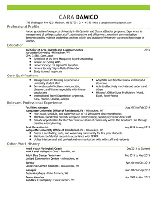 Professional Profile
Education
Core Qualifications
Relevant Professional Experience
Other Work History
CARA DAMICO
4715 Sheboygan Ave #220, Madison, WI 53705 | C: 414-333-5486 | carajeandamico@gmail.com
Honors graduate of Marquette University in the Spanish and Classical Studies programs. Experience in
management of college student staff, administrative and office work, excellent communication
demonstrated by multiple leadership positions within and outside of University. Advanced knowledge of
Spanish.
2015Bachelor of Arts, Spanish and Classical Studies
Marquette University - Milwaukee, WI
GPA: 3.588, Cum Laude
Recipient of the Pere Marquette Award Scholarship
Deans List, Spring 2015
Honor Society: Eta Sigma Phi President
Honors Society: Sigma Delta Pi Member
Study Abroad: Argentina
Management and training experience of
university student staff
Demonstrated effective communicator,
observer, and listener especially with diverse
populations
International Travel Experience: Argentina,
Italy, France, Canada, Mexico
Adaptable and flexible in new and stressful
situations
Able to effectively motivate and understand
others
Microsoft Office Suite Proficiency (Word,
Excel, PowerPoint)
Aug 2013 to Feb 2014Facilities Manager
Marquette University Office of Residence Life - Milwaukee, WI
Hire, train, schedule, and supervise staff of 16-20 student desk receptionists
Maintain confidential records, complete facility billing, submit payroll for desk staff
Provide opportunities for staff to create a culture of community within the Residence Hall through
creative event planning
Aug 2012 to Aug 2013Desk Receptionist
Marquette University Office of Residence Life - Milwaukee, WI
Foster a comforting, safe, and welcoming community for first year students
Maintain confidential records in accordance with FERPA
Utilize interpersonal and professional communication skills with staff and residents
Dec 2011 to CurrentHead Youth Volleyball Coach
Next Level Volleyball Club - Franklin, WI
Feb 2015 to May 2015Adult Day Center Volunteer
United Community Center - Milwaukee, WI
Apr 2014 to Oct 2014Barista
Colectivo Coffee Roasters - Wauwatosa, WI
Mar 2012 to Sep 2012Manager
Papa Murpheys - Hales Corners, WI
Apr 2009 to Mar 2012Team Member
Noodles & Company - Hales Corners, WI
 