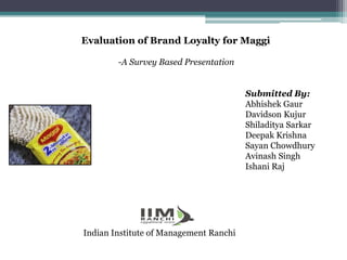 Evaluation of Brand Loyalty for Maggi
-A Survey Based Presentation
Submitted By:
Abhishek Gaur
Davidson Kujur
Shiladitya Sarkar
Deepak Krishna
Sayan Chowdhury
Avinash Singh
Ishani Raj
Indian Institute of Management Ranchi
 