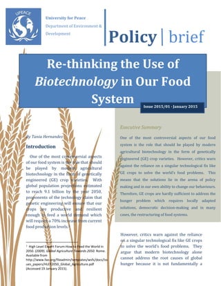 Policy brief
By Tania Hernandez
Introduction
One of the most controversial aspects
of our food system is the role that should
be played by modern agricultural
biotechnology in the form of genetically
engineered (GE) crop varieties. With
global population projections estimated
to reach 9.1 billion by the year 2050,
proponents of the technology claim that
genetic engineering will ensure that our
crops are productive and resilient
enough to feed a world demand which
will require a 70% increase from current
food production levels.1
1
High Level Expert Forum-How to Feed the World in
2050. (2009). Global Agriculture Towards 2050. Rome.
Available from
http://www.fao.org/fileadmin/templates/wsfs/docs/Iss
ues_papers/HLEF2050_Global_Agriculture.pdf
(Accessed 19 January 2015).
However, critics warn against the reliance
on a singular technological fix like GE crops
to solve the world’s food problems. They
argue that modern biotechnology alone
cannot address the root causes of global
hunger because it is not fundamentally a
Executive Summary
One of the most controversial aspects of our food
system is the role that should be played by modern
agricultural biotechnology in the form of genetically
engineered (GE) crop varieties. However, critics warn
against the reliance on a singular technological fix like
GE crops to solve the world’s food problems. This
means that the solutions lie in the arena of policy
making and in our own ability to change our behaviours.
Therefore, GE crops are hardly sufficient to address the
hunger problem which requires locally adapted
solutions, democratic decision-making and in many
cases, the restructuring of food systems.
University for Peace
Department of Environment &
Development
Re-thinking the Use of
Biotechnology in Our Food
System Issue 2015/01 ∙ January 2015
 