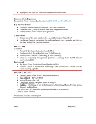  Highlighted red flags and have taken steps to address the same.
Previous Work Experience
Teletech India Private - Customer Care Executive May 2003 till February 2004 (9 Months)
Key Responsibilities
 To receive inbound query or complaint calls from Airtel users.
 To answer their Queries & provide them with long term solutions
 To keep a check on the service level agreement.
Achievements
 Became one of the team members for a special field called “Tigers Den”.
 Used to get frequent recognition for quality calls and extra curricular activities on
the floor through the company intranet.
EDUCATION
Academic
 Passed 10+2 in Second division from C.B.S.E
 Graduate in B.A (hons.) English from Delhi University
 Post Graduate Diploma – Marketing, ICFAI University
 MBA in Marketing Management (Distance Learning) from ICFAI, Sikkim
University in 2015
Professional
 Six Sigma Green Belt trained from Macobie in 2010
 Pursued course in information technology Total e-com level-1 under velocity
series securing A grade*.
PERSONAL DETAILS
 Father’s Name – Shri Bimal Chandra Chakrabarti
 Date Of Birth – 12th
July’1981
 Marital Status - Married
 Languages Known – English, Hindi & Bengali
 Hobbies – Sketching (I am a sketch artist), Travelling, Music, Movies, Chess,
Snooker and Cooking
I am also a part of I lead India and am proud to be an organ donor
I have an Indian Passport
*References available upon request
Date Signature
 