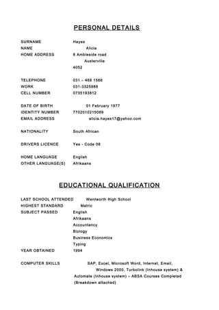 PERSONAL DETAILS
SURNAME Hayes
NAME Alicia
HOME ADDRESS 8 Ambleside road
Austerville
4052
TELEPHONE 031 – 468 1566
WORK 031-3325988
CELL NUMBER 0735193812
DATE OF BIRTH 01 February 1977
IDENTITY NUMBER 7702010215089
EMAIL ADDRESS alicia.hayes17@yahoo.com
NATIONALITY South African
DRIVERS LICENCE Yes - Code 08
HOME LANGUAGE English
OTHER LANGUAGE(S) Afrikaans
EDUCATIONAL QUALIFICATION
LAST SCHOOL ATTENDED Wentworth High School
HIGHEST STANDARD Matric
SUBJECT PASSED English
Afrikaans
Accountancy
Biology
Business Economics
Typing
YEAR OBTAINED 1994
COMPUTER SKILLS SAP, Excel, Microsoft Word, Internet, Email,
Windows 2000, Turbolink (Inhouse system) &
Automate (Inhouse system) – ABSA Courses Completed
(Breakdown attached)
 