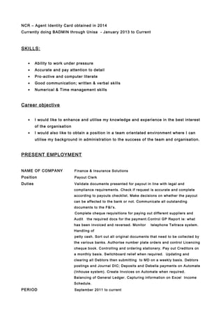 NCR – Agent Identity Card obtained in 2014
Currently doing BADMIN through Unisa - January 2013 to Current
SKILLS:
• Ability to work under pressure
• Accurate and pay attention to detail
• Pro-active and computer literate
• Good communication; written & verbal skills
• Numerical & Time management skills
Career objective
• I would like to enhance and utilise my knowledge and experience in the best interest
of the organisation
• I would also like to obtain a position in a team orientated environment where I can
utilise my background in administration to the success of the team and organisation.
PRESENT EMPLOYMENT
NAME OF COMPANY Finance & Insurance Solutions
Position Payout Clerk
Duties Validate documents presented for payout in line with legal and
compliance requirements. Check if request is accurate and complete
according to payouts checklist. Make decisions on whether the payout
can be affected to the bank or not. Communicate all outstanding
documents to the F&I’s.
Complete cheque requisitions for paying out different suppliers and
Audit the required docs for the payment.Control GP Report ie: what
has been invoiced and reversed. Monitor telephone Teltrace system.
Handling of
petty cash. Sort out all original documents that need to be collected by
the various banks. Authorise number plate orders and control Licencing
cheque book. Controlling and ordering stationery. Pay out Creditors on
a monthly basis. Switchboard relief when required. Updating and
clearing all Debtors then submitting to MD on a weekly basis. Debtors
postings and Journal DIC; Deposits and Debella payments on Automate
(Inhouse system). Create Invoices on Automate when required.
Balancing of General Ledger. Capturing information on Excel Income
Schedule.
PERIOD September 2011 to current
 