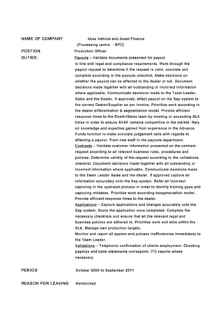NAME OF COMPANY Absa Vehicle and Asset Finance
(Processing centre - BPC)
POSTION Production Officer
DUTIES: Payouts – Validate documents presented for payout
in line with legal and compliance requirements. Work through the
payout request to determine if the request is valid, accurate and
complete according to the payouts checklist. Make decisions on
whether the payout can be affected to the dealer or not. Document
decisions made together with all outstanding or incorrect information
where applicable. Communicate decisions made to the Team Leader,
Sales and the Dealer. If approved, effect payout on the Sap system to
the correct Dealer/Supplier as per Invoice. Prioritise work according to
the dealer differentiation & segmentation model. Provide efficient
response times to the Dealer/Sales team by meeting or exceeding SLA
times in order to ensure AVAF remains competitive in the market. Rely
on knowledge and expertise gained from experience in the Advance
Funds function to make accurate judgement calls with regards to
affecting a payout. Train new staff in the payouts department.
Contracts – Validate customer information presented on the contract
request according to all relevant business rules, procedures and
policies. Determine validity of the request according to the validations
checklist. Document decisions made together with all outstanding or
incorrect information where applicable. Communicate decisions made
to the Team Leader Sales and the dealer. If approved capture all
information accurately onto the Sap system. Refer all incorrect
capturing in the upstream process in order to identify training gaps and
capturing mistakes. Prioritise work according tosegmentation model.
Provide efficient response times to the dealer.
Applications – Capture applications and changes accurately onto the
Sap system. Score the application once completed. Complete the
necessary checklists and ensure that all the relevant legal and
business policies are adhered to. Prioritise work and stick within the
SLA. Manage own production targets.
Monitor and report all system and process inefficiencies immediately to
the Team Leader.
Validations – Telephonic confirmation of clients employment. Checking
payslips and bank statements correspond. ITC reports where
necessary.
PERIOD October 2005 to September 2011
REASON FOR LEAVING Retrenched
 