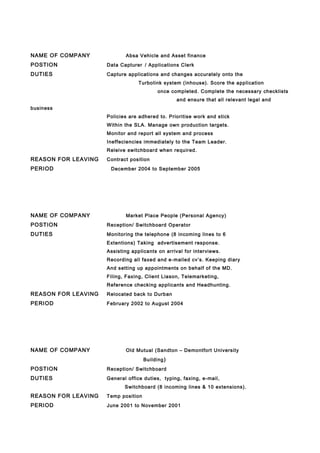 NAME OF COMPANY Absa Vehicle and Asset finance
POSTION Data Capturer / Applications Clerk
DUTIES Capture applications and changes accurately onto the
Turbolink system (inhouse). Score the application
once completed. Complete the necessary checklists
and ensure that all relevant legal and
business
Policies are adhered to. Prioritise work and stick
Within the SLA. Manage own production targets.
Monitor and report all system and process
Ineffeciencies immediately to the Team Leader.
Releive switchboard when required.
REASON FOR LEAVING Contract position
PERIOD December 2004 to September 2005
NAME OF COMPANY Market Place People (Personal Agency)
POSTION Reception/ Switchboard Operator
DUTIES Monitoring the telephone (8 incoming lines to 6
Extentions) Taking advertisement response.
Assisting applicants on arrival for interviews.
Recording all faxed and e-mailed cv’s. Keeping diary
And setting up appointments on behalf of the MD.
Filing, Faxing, Client Liason, Telemarketing,
Reference checking applicants and Headhunting.
REASON FOR LEAVING Relocated back to Durban
PERIOD February 2002 to August 2004
NAME OF COMPANY Old Mutual (Sandton – Demontfort University
Building)
POSTION Reception/ Switchboard
DUTIES General office duties, typing, faxing, e-mail,
Switchboard (8 incoming lines & 10 extensions).
REASON FOR LEAVING Temp position
PERIOD June 2001 to November 2001
 