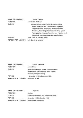 NAME OF COMPANY Busby Trading
POSTION Assistant to the buyer
DUTIES General officer duties:Faxing, E-mailing, Stock
Admin (Checking and Counting stock received)
Tagging samples, Displaying the showroom for
Meetings, Recording all samples into filing system
Taking digital pictures of samples and Tracking of all
National & International parcels telephonically.
PERIOD June 1999 to January 2000
REASON FOR LEAVING Left due to pregnancy
NAME OF COMPANY Curtain Elegance
POSITION Admin Clerk
DUTIES General office admin duties. Customer liason,
Receptionist, data capturing, stock control,
Invoicing, filing and faxing
PERIOD November 1996 to December 1998
REASON FOR LEAVING Relocated to JHB
NAME OF COMPANY Hyperama
POSITION Cashier
DUTIES Customer assistance and switchboard relief.
PERIOD November 1995 to October 1996
REASON FOR LEAVING Better career opportunity
 