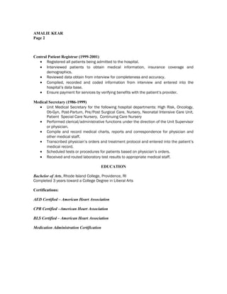 AMALIE KEAR
Page 2
Central Patient Registrar (1999-2001)
• Registered all patients being admitted to the hospital.
• Interviewed patients to obtain medical information, insurance coverage and
demographics.
• Reviewed data obtain from interview for completeness and accuracy.
• Compiled, recorded and coded information from interview and entered into the
hospital’s data base.
• Ensure payment for services by verifying benefits with the patient’s provider.
Medical Secretary (1986-1999)
• Unit Medical Secretary for the following hospital departments: High Risk, Oncology,
Ob-Gyn, Post-Partum, Pre/Post Surgical Care, Nursery, Neonatal Intensive Care Unit,
Patient Special Care Nursery, Continuing Care Nursery
• Performed clerical/administrative functions under the direction of the Unit Supervisor
or physician.
• Compile and record medical charts, reports and correspondence for physician and
other medical staff.
• Transcribed physician’s orders and treatment protocol and entered into the patient’s
medical record.
• Scheduled tests or procedures for patients based on physician’s orders.
• Received and routed laboratory test results to appropriate medical staff.
EDUCATION
Bachelor of Arts, Rhode Island College, Providence, RI
Completed 3 years toward a College Degree in Liberal Arts
Certifications:
AED Certified – American Heart Association
CPR Certified –American Heart Association
BLS Certified – American Heart Association
Medication Administration Certification
 
