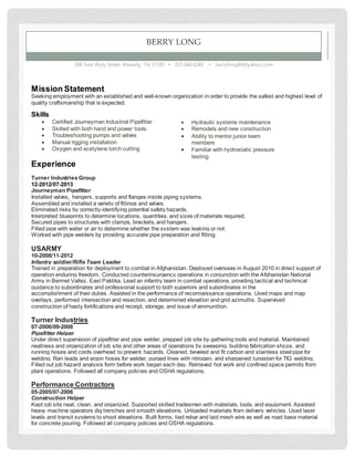 BERRY LONG
208 East Wyly Street Waverly, TN 37185 ▪ 337.660.6240 ▪ barrylong84@yahoo.com
Mission Statement
Seeking employment with an established and well-known organization in order to provide the safest and highest level of
quality craftsmanship that is expected.
Skills
 Certified Journeyman Industrial Pipefitter
 Skilled with both hand and power tools
 Troubleshooting pumps and valves
 Manual rigging installation
 Oxygen and acetylene torch cutting
Experience
Turner Industries Group
12-2012/07-2013
Journeyman Pipefitter
Installed valves, hangers, supports and flanges inside piping systems.
Assembled and installed a variety of fittings and valves.
Eliminated risks by correctly identifying potential safety hazards.
Interpreted blueprints to determine locations, quantities, and sizes of materials required.
Secured pipes to structures with clamps, brackets, and hangers.
Filled pipe with water or air to determine whether the system was leaking or not.
Worked with pipe welders by providing accurate pipe preparation and fitting.
USARMY
10-2008/11-2012
Infantry soldier/Rifle Team Leader
Trained in preparation for deployment to combat in Afghanistan. Deployed overseas in August 2010 in direct support of
operation enduring freedom. Conducted counterinsurgency operations in conjunction with the Afghanistan National
Army in Bermel Valley, East Paktika. Lead an infantry team in combat operations, providing tactical and technical
guidance to subordinates and professional support to both superiors and subordinates in the
accomplishment of their duties. Assisted in the performance of reconnaissance operations. Used maps and map
overlays, performed intersection and resection, and determined elevation and grid azimuths. Supervised
construction of hasty fortifications and receipt, storage, and issue of ammunition.
Turner Industries
07-2006/09-2008
Pipefitter Helper
Under direct supervision of pipefitter and pipe welder, prepped job site by gathering tools and material. Maintained
neatness and organization of job site and other areas of operations by sweeping, building fabrication shops, and
running hoses and cords overhead to prevent hazards. Cleaned, beveled and fit carbon and stainless steel pipe for
welding. Ran leads and argon hoses for welder, purged lines with nitrogen, and sharpened tungsten for TIG welding.
Filled out job hazard analysis form before work began each day. Retrieved hot work and confined space permits from
plant operations. Followed all company policies and OSHA regulations.
Performance Contractors
05-2005/07-2006
Construction Helper
Kept job site neat, clean, and organized. Supported skilled tradesmen with materials, tools, and equipment. Assisted
heavy machine operators dig trenches and smooth elevations. Unloaded materials from delivery vehicles. Used laser
levels and transit systems to shoot elevations. Built forms, tied rebar and laid mesh wire as well as road base material
for concrete pouring. Followed all company policies and OSHA regulations.
 Hydraulic systems maintenance
 Remodels and new construction
 Ability to mentor junior team
members
 Familiar with hydrostatic pressure
testing
 