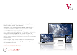 pc-mac is known for providing the very best in online, offline and
mobile IT support services, for PCs and macs.
Approved by all the main manufacturers, pc-mac have expertise in
everything from finding and fully equipping a new office with IT,
to providing a simple replacement laptop.
All the support and consultancy services that pc-mac offer complement
the product range, meaning pc-mac can manage and advise on
everything from an entire IT system, advice on IT strategy, security,
data and hardware disposal, fast broadband and business continuity and
disaster recovery.
Based in Camden, North London, pc-mac have equipped everything
from a small home office to supporting large enterprise organisations
with high quality IT services.
www.thepc-macsupportcompany.com
2
...even better
 