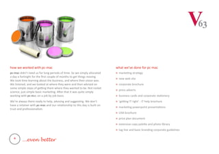 how we worked with pc-mac
pc-mac didn't need us for long periods of time. So we simply allocated
a day a fortnight for the first couple of months to get things moving.
We took time learning about the business, and where their vision was.
We listened, and we looked at where they were and then advised on
some simple steps of getting them where they wanted to be. Not rocket
science, just simple basic marketing. After that it was quite simply
working with pc-mac on a job by job basis.
We’re always there ready to help, advising and suggesting. We don’t
have a retainer with pc-mac and our relationship to this day is built on
trust and professionalism.
what we’ve done for pc-mac
> marketing strategy
> new web site
> corporate brochure
> press adverts
> business cards and corporate stationery
> ‘getting IT right’ - IT help brochure
> marketing powerpoint presentations
> USA brochure
> price plan document
> extensive copy palette and photo library
> tag line and basic branding corporate guidelines
4
...even better
 