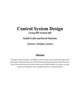 Control System Design
Group 003 Section 040
Kahlil Gedin and David Obasiolu
Advisor: Nicholas Vacirca
Abstract
This report outlines the process of building a control system to cool a canned beverage with a
peltier plate, a thermoresistor, and a National Instruments Data Acquisitions Board. Due to the
lack of time and resources this control system was not fully developed. As a result, a cooling
system was designed to cool a canned beverage over a large time period.
 