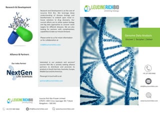 Research and Development is at the core of
Leucine Rich Bio. We leverage deep
understanding of disease biology and
bioinformatics to embark upon novel in‐
house solutions to drug discovery. Our
current efforts are to utilize system biology
and big data approaches to uncover novel
targets for different diseases. We are also
looking for partners with complimentary
capabilitiestotakeourmissionforward.
Research & Development
Please write to us for more information
or for collaboration at
Interested in our products and services?
Leucine Rich Bio is actively seeking alliance
partners to distribute and promote its
products in South East Asia, Australia, Europe,
MiddleEastandtheAmericas.
Pleasegetintouchwithusat:
partners@leucinerichbio.com
rnd@leucinerichbio.com
Alliance & Partners
Leucine Rich Bio Private Limited
679/57, 30th Cross Jayanagar 4th T block
Bangalore – 560 041
info@leucinerichbio.com www.leucinerichbio.com
Genome Data Analysis
Discover | Decipher | Deliver
Our India Partner
www.leucinerichbio.com
info@leucinerichbio.com
+91 973 909 9468
+91 973 909 9468
 