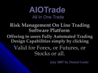 AIOTradeAIOTrade
AAll IIn OOne TradeTrade
Risk Management On Line Trading
Software Platform
Offering to users Fully Automated Trading
Design Capabilities simply by clicking
Valid for Forex, or Futures, or
Stocks or all.
July 2007 by Daniel Loski
 
