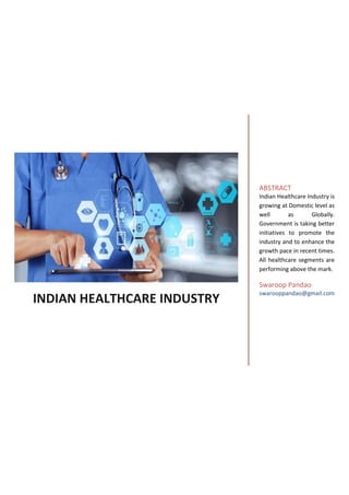 INDIAN HEALTHCARE INDUSTRY
ABSTRACT
Indian Healthcare Industry is
growing at Domestic level as
well as Globally.
Government is taking better
initiatives to promote the
industry and to enhance the
growth pace in recent times.
All healthcare segments are
performing above the mark.
Swaroop Pandao
swarooppandao@gmail.com
 