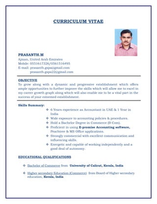 CURRICULUM VITAE
PRASANTH.M
Ajman, United Arab Emirates
Mobile: 0551617326/0561516495
E-mail: prasanth.gspa@gmail.com
prasanth.gspa22@gmail.com
OBJECTIVE
To grow along with a dynamic and progressive establishment which offers
ample opportunities to further improve the skills which will allow me to excel in
my career growth graph along which will also enable me to be a vital part in the
success of your esteemed establishment.
Skills Summary:
 6 Years experience as Accountant in UAE & 1 Year in
India
 Wide exposure to accounting policies & procedures.
 Hold a Bachelor Degree in Commerce (B Com).
 Proficient in using E-promise Accounting software,
Peachtree & MS Office applications.
 Strongly commercial with excellent communication and
influencing skills.
 Energetic and capable of working independently and a
good deal of autonomy.
EDUCATIONAL QUALIFICATIONS
 Bachelor of Commerce from University of Calicut, Kerala, India
 Higher secondary Education (Commerce) from Board of Higher secondary
education, Kerala, India
 