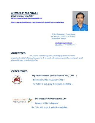 DURJAY MANDAL
Environment Modeler
http://www.siludurjay.blogspot.in/
http://www.linkedin.com/pub/siludurjay-siludurjay/13/8b9/a5b
Srikrishnanagar, Yousufguda
H .No 8-3-231/83/A1,4th Floor.
Hyderabad 500045
siludurjay@gmail.com
Mobil No:+ 91 9032852911
OBJECTIVE:
To Secure a promising and challenging position in the
organization that offers advancement & to work solemnly towards the company’s goal
thus achieving self-Satisfaction.
EXPERIENCE:
DQ Entertainment (international) PVT, LTD :
December 2007 to January 2014
As Artist is set, prop & vehicle modeling .
DiscreetArt Productions LLP:
January 2014 to Present
As TL in set, prop & vehicle modeling.
 