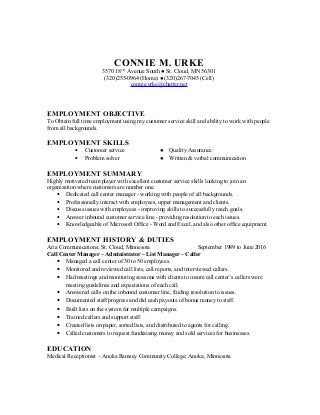 CONNIE M. URKE
3570 18TH
Avenue South ● St. Cloud, MN 56301
(320)255-0964 (Home) ● (320)267-7045 (Cell)
connie.urke@charter.net
EMPLOYMENT OBJECTIVE
To Obtain full time employment using my customer service skill and ability to work with people
from all backgrounds.
EMPLOYMENT SKILLS
• Customer service ● Quality Assurance
• Problem solver ● Written & verbal communication
EMPLOYMENT SUMMARY
Highly motivated team player with excellent customer service skills looking to join an
organization where customers are number one.
• Dedicated call center manager - working with people of all backgrounds.
• Professionally interact with employees, upper management and clients.
• Discuss issues with employees - improving skills to successfully reach goals.
• Answer inbound customer service line - providing resolution to each issues.
• Knowledgeable of Microsoft Office - Word and Excel, and also other office equipment.
EMPLOYMENT HISTORY & DUTIES
Aria Communications; St. Cloud, Minnesota September 1989 to June 2016
Call Center Manager – Administrator – List Manager – Caller
• Managed a call center of 30 to 50 employees.
• Monitored and reviewed call lists, call reports, and interviewed callers.
• Had meetings and monitoring sessions with clients to insure call center’s callers were
meeting guidelines and expectations of each call.
• Answered calls on the inbound customer line, finding resolution to issues.
• Documented staff progress and did cash payouts of bonus money to staff.
• Built lists on the system for multiple campaigns.
• Trained callers and support staff.
• Created lists on paper, sorted lists, and distributed to agents for calling.
• Called customers to request fundraising money and sold services for businesses.
EDUCATION
Medical Receptionist – Anoka Ramsey Community College; Anoka, Minnesota
 