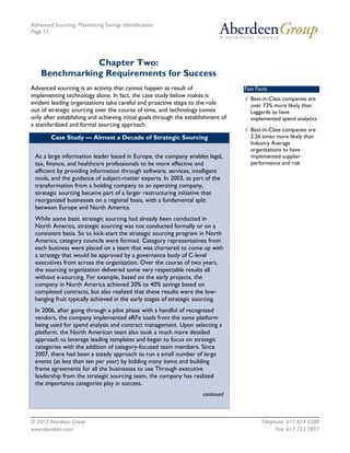 Advanced Sourcing: Maximizing Savings Identification
Page 11
© 2012 Aberdeen Group. Telephone: 617 854 5200
www.aberdeen.com Fax: 617 723 7897
Chapter Two:
Benchmarking Requirements for Success
Advanced sourcing is an activity that cannot happen as result of
implementing technology alone. In fact, the case study below makes it
evident leading organizations take careful and proactive steps to the role
out of strategic sourcing over the course of time, and technology comes
only after establishing and achieving initial goals through the establishment of
a standardized and formal sourcing approach.
Case Study — Almost a Decade of Strategic Sourcing
As a large information leader based in Europe, the company enables legal,
tax, finance, and healthcare professionals to be more effective and
efficient by providing information through software, services, intelligent
tools, and the guidance of subject-matter experts. In 2003, as part of the
transformation from a holding company to an operating company,
strategic sourcing became part of a larger restructuring initiative that
reorganized businesses on a regional basis, with a fundamental split
between Europe and North America.
While some basic strategic sourcing had already been conducted in
North America, strategic sourcing was not conducted formally or on a
consistent basis. So to kick-start the strategic sourcing program in North
America, category councils were formed. Category representatives from
each business were placed on a team that was chartered to come up with
a strategy that would be approved by a governance body of C-level
executives from across the organization. Over the course of two years,
the sourcing organization delivered some very respectable results all
without e-sourcing. For example, based on the early projects, the
company in North America achieved 20% to 40% savings based on
completed contracts, but also realized that these results were the low-
hanging fruit typically achieved in the early stages of strategic sourcing.
In 2006, after going through a pilot phase with a handful of recognized
vendors, the company implemented eRFx tools from the same platform
being used for spend analysis and contract management. Upon selecting a
platform, the North American team also took a much more detailed
approach to leverage leading templates and began to focus on strategic
categories with the addition of category-focused team members. Since
2007, there had been a steady approach to run a small number of large
events (at less than ten per year) by bidding many items and building
frame agreements for all the businesses to use Through executive
leadership from the strategic sourcing team, the company has realized
the importance categories play in success..
continued
Fast Facts
√ Best-in-Class companies are
over 73% more likely than
Laggards to have
implemented spend analytics
√ Best-in-Class companies are
2.26 times more likely than
Industry Average
organizations to have
implemented supplier
performance and risk
 