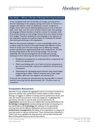 Advanced Sourcing: Maximizing Savings Identification
Page 12
© 2012 Aberdeen Group. Telephone: 617 854 5200
www.aberdeen.com Fax: 617 723 7897
Case Study — Almost a Decade of Strategic Sourcing (continued)
It was recognized early that the benefits of strategic sourcing tend to
diminish depending on the category. Savings were easier to maintain in a
category like telecom, which is a deflationary market, compared to
freight, where there may be additional global pressures such as fuel and
labor costs. Also, over the course of time it became clear that speaking
the language of finance has been critical for success. For example, while
Procurement focuses on cost savings, Finance cares more about variance
from budget. Therefore speaking the same language to the right part of
the organization became an important aspect to translating the benefits
that sourcing could bring to the organization.
Based on the potential challenges in a more unpredictable market, the
company today has looked at and experimented with different creative
levers to sustain year-over-year savings such as offshoring, changing
product specifications, negotiating directly with manufacturers, and then
driving savings based on the new sourcing strategy. The sourcing
leadership team has also leveraged the use of advanced sourcing
techniques in their eSourcing tool that has focused on the following:
• Detailed price breakdowns to understand all the components and
drivers of a quoted price
• Multi-round bidding with a lot of items and price components to
get more accurate bids, create price competition and drive price
compression
• Optimization for developing award scenarios using mixed integer
programming to define "what-if" scenarios such as best single
supplier, splits over two suppliers, and awards by lot
In the end, the company has estimated that the sourcing effort in concert
with the e-sourcing tool has demonstrated a 20 – 25-times return on
investment.
Competitive Assessment
Aberdeen Group analyzed the aggregated metrics of surveyed companies to
determine whether their performance ranked as Best-in-Class, Industry
Average, or Laggard. In addition to having common performance levels, each
class also shared characteristics in five key categories: (1) process (the
approaches they take to execute daily sourcing operations); (2)
organization (corporate focus and collaboration among stakeholders); (3)
knowledge management (contextualizing spend data and exposing it to
key stakeholders); (4) technology (the selection of the appropriate
sourcing tools and the effective deployment of those tools); and (5)
performance management (the ability of the organization to measure its
sourcing results to improve its business). These characteristics (identified in
Table 3) serve as a guideline for best practices, and correlate directly with
Best-in-Class performance across the key metrics.
 