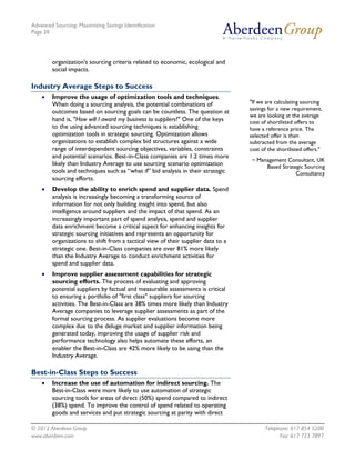 Advanced Sourcing: Maximizing Savings Identification
Page 20
© 2012 Aberdeen Group. Telephone: 617 854 5200
www.aberdeen.com Fax: 617 723 7897
organization's sourcing criteria related to economic, ecological and
social impacts.
Industry Average Steps to Success
• Improve the usage of optimization tools and techniques.
When doing a sourcing analysis, the potential combinations of
outcomes based on sourcing goals can be countless. The question at
hand is, "How will I award my business to suppliers?" One of the keys
to the using advanced sourcing techniques is establishing
optimization tools in strategic sourcing. Optimization allows
organizations to establish complex bid structures against a wide
range of interdependent sourcing objectives, variables, constraints
and potential scenarios. Best-in-Class companies are 1.2 times more
likely than Industry Average to use sourcing scenario optimization
tools and techniques such as “what if” bid analysis in their strategic
sourcing efforts.
• Develop the ability to enrich spend and supplier data. Spend
analysis is increasingly becoming a transforming source of
information for not only building insight into spend, but also
intelligence around suppliers and the impact of that spend. As an
increasingly important part of spend analysis, spend and supplier
data enrichment become a critical aspect for enhancing insights for
strategic sourcing initiatives and represents an opportunity for
organizations to shift from a tactical view of their supplier data to a
strategic one. Best-in-Class companies are over 81% more likely
than the Industry Average to conduct enrichment activities for
spend and supplier data.
• Improve supplier assessment capabilities for strategic
sourcing efforts. The process of evaluating and approving
potential suppliers by factual and measurable assessments is critical
to ensuring a portfolio of "first class" suppliers for sourcing
activities. The Best-in-Class are 38% times more likely than Industry
Average companies to leverage supplier assessments as part of the
formal sourcing process. As supplier evaluations become more
complex due to the deluge market and supplier information being
generated today, improving the usage of supplier risk and
performance technology also helps automate these efforts, an
enabler the Best-in-Class are 42% more likely to be using than the
Industry Average.
Best-in-Class Steps to Success
• Increase the use of automation for indirect sourcing. The
Best-in-Class were more likely to use automation of strategic
sourcing tools for areas of direct (50%) spend compared to indirect
(38%) spend. To improve the control of spend related to operating
goods and services and put strategic sourcing at parity with direct
"If we are calculating sourcing
savings for a new requirement,
we are looking at the average
cost of shortlisted offers to
have a reference price. The
selected offer is then
subtracted from the average
cost of the shortlisted offers."
~ Management Consultant, UK
Based Strategic Sourcing
Consultancy
 