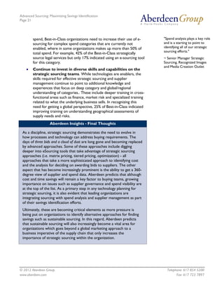 Advanced Sourcing: Maximizing Savings Identification
Page 21
© 2012 Aberdeen Group. Telephone: 617 854 5200
www.aberdeen.com Fax: 617 723 7897
spend, Best-in-Class organizations need to increase their use of e-
sourcing for complex spend categories that are currently not
enabled, where in some organizations makes up more than 50% of
total spend. For example, 42% of the Best-in-Class strategically
source legal services but only 17% indicated using an e-sourcing tool
for this category.
• Continue to invest in diverse skills and capabilities on the
strategic sourcing teams. While technologies are enablers, the
skills required for effective strategic sourcing and supplier
management continue to point to additional knowledge and
experiences that focus on deep category and global/regional
understanding of categories.. These include deeper training in cross-
functional areas such as finance, market risk and specialized training
related to what the underlying business sells. In recognizing this
need for getting a global perspective, 25% of Best-in-Class indicated
improving training on understanding geographical assessments of
supply needs and risks.
Aberdeen Insights - Final Thoughts
As a discipline, strategic sourcing demonstrates the need to evolve in
how processes and technology can address buying requirements. The
days of three bids and a cloud of dust are long gone and becoming replaced
by advanced approaches. Some of these approaches include digging
deeper into eSourcing tools that take advantage of strategic sourcing
approaches (i.e. matrix pricing, tiered pricing, optimization) - all
approaches that take a more sophisticated approach to identifying cost
and the analysis for deciding on awarding bids to suppliers. The other
aspect that has become increasingly prominent is the ability to get a 360-
degree view of supplier and spend data. Aberdeen predicts that although
cost and time savings will remain a key factor to buying teams, growing
importance on issues such as supplier governance and spend visibility are
at the top of the list. As a primary step in any technology planning for
strategic sourcing, it is also evident that leading organizations are
integrating sourcing with spend analysis and supplier management as part
of their savings identification efforts.
Ultimately, these are becoming critical elements as more pressure is
being put on organizations to identify alternative approaches for finding
savings such as sustainable sourcing. In this regard, Aberdeen predicts
that sustainable sourcing will also increasingly become a vital area for
organizations which goes beyond a global marketing approach to a
business imperative of the supply chain that only increases the
importance of strategic sourcing within the organization.
"Spend analysis plays a key role
and is a starting to point to
identifying all of our strategic
sourcing efforts."
~ Senior Manager Strategic
Sourcing, Recognized Images
and Media Creation Outlet
 