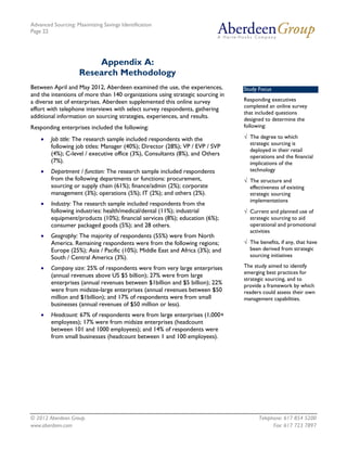 Advanced Sourcing: Maximizing Savings Identification
Page 22
© 2012 Aberdeen Group. Telephone: 617 854 5200
www.aberdeen.com Fax: 617 723 7897
Appendix A:
Research Methodology
Between April and May 2012, Aberdeen examined the use, the experiences,
and the intentions of more than 140 organizations using strategic sourcing in
a diverse set of enterprises. Aberdeen supplemented this online survey
effort with telephone interviews with select survey respondents, gathering
additional information on sourcing strategies, experiences, and results.
Responding enterprises included the following:
• Job title: The research sample included respondents with the
following job titles: Manager (40%); Director (28%); VP / EVP / SVP
(4%); C-level / executive office (3%), Consultants (8%), and Others
(7%).
• Department / function: The research sample included respondents
from the following departments or functions: procurement,
sourcing or supply chain (61%); finance/admin (2%); corporate
management (3%); operations (5%); IT (2%); and others (2%).
• Industry: The research sample included respondents from the
following industries: health/medical/dental (11%); industrial
equipment/products (10%); financial services (8%); education (6%);
consumer packaged goods (5%); and 28 others.
• Geography: The majority of respondents (55%) were from North
America. Remaining respondents were from the following regions;
Europe (25%); Asia / Pacific (10%); Middle East and Africa (3%); and
South / Central America (3%).
• Company size: 25% of respondents were from very large enterprises
(annual revenues above US $5 billion); 27% were from large
enterprises (annual revenues between $1billion and $5 billion); 22%
were from midsize-large enterprises (annual revenues between $50
million and $1billion); and 17% of respondents were from small
businesses (annual revenues of $50 million or less).
• Headcount: 67% of respondents were from large enterprises (1,000+
employees); 17% were from midsize enterprises (headcount
between 101 and 1000 employees); and 14% of respondents were
from small businesses (headcount between 1 and 100 employees).
Study Focus
Responding executives
completed an online survey
that included questions
designed to determine the
following:
√ The degree to which
strategic sourcing is
deployed in their retail
operations and the financial
implications of the
technology
√ The structure and
effectiveness of existing
strategic sourcing
implementations
√ Current and planned use of
strategic sourcing to aid
operational and promotional
activities
√ The benefits, if any, that have
been derived from strategic
sourcing initiatives
The study aimed to identify
emerging best practices for
strategic sourcing, and to
provide a framework by which
readers could assess their own
management capabilities.
 