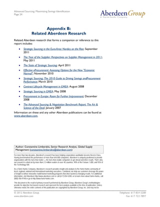 Advanced Sourcing: Maximizing Savings Identification
Page 24
© 2012 Aberdeen Group. Telephone: 617 854 5200
www.aberdeen.com Fax: 617 723 7897
Appendix B:
Related Aberdeen Research
Related Aberdeen research that forms a companion or reference to this
report includes:
• Strategic Sourcing in the Euro-Area: Nordics on the Rise; September
2011
• The Year of the Supplier: Perspectives on Supplier Management in 2011;
May 2011
• The State of Strategic Sourcing; April 2011
• Effective eProcurement: Assessing Options for the New "Economic
Normal"; November 2010
• Strategic Sourcing: The 2010 Guide to Driving Savings andProcurement
Performance; March 2010
• Contract Lifecycle Management in EMEA; August 2008
• Strategic Sourcing in EMEA; May 2008
• Procurement in Europe: Room for Further Improvement; December
2008
• The Advanced Sourcing & Negotiation Benchmark Report: The Art &
Science of the Deal; January 2007
Information on these and any other Aberdeen publications can be found at
www.aberdeen.com.
Author: Constantine Limberakis, Senior Research Analyst, Global Supply
Management (constantine.limberakis@aberdeen.com)
For more than two decades, Aberdeen's research has been helping corporations worldwide become Best-in-Class.
Having benchmarked the performance of more than 644,000 companies, Aberdeen is uniquely positioned to provide
organizations with the facts that matter — the facts that enable companies to get ahead and drive results. That's why
our research is relied on by more than 2.5 million readers in over 40 countries, 90% of the Fortune 1,000, and 93% of
the Technology 500.
As a Harte-Hanks Company, Aberdeen’s research provides insight and analysis to the Harte-Hanks community of
local, regional, national and international marketing executives. Combined, we help our customers leverage the power
of insight to deliver innovative multichannel marketing programs that drive business-changing results. For additional
information, visit Aberdeen http://www.aberdeen.com or call (617) 854-5200, or to learn more about Harte-Hanks, call
(800) 456-9748 or go to http://www.harte-hanks.com.
This document is the result of primary research performed by Aberdeen Group. Aberdeen Group's methodologies
provide for objective fact-based research and represent the best analysis available at the time of publication. Unless
otherwise noted, the entire contents of this publication are copyrighted by Aberdeen Group, Inc. and may not be
 