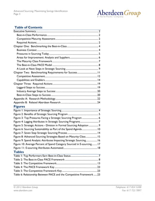 Advanced Sourcing: Maximizing Savings Identification
Page 3
© 2012 Aberdeen Group. Telephone: 617 854 5200
www.aberdeen.com Fax: 617 723 7897
Table of Contents
Executive Summary.......................................................................................................2
Best-in-Class Performance.....................................................................................2
Competitive Maturity Assessment.......................................................................2
Required Actions......................................................................................................2
Chapter One: Benchmarking the Best-in-Class....................................................4
Business Context .....................................................................................................4
Pressures in Sourcing Today .................................................................................5
Areas for Improvement: Analysis and Suppliers...............................................6
The Maturity Class Framework............................................................................7
The Best-in-Class PACE Model............................................................................8
A Look at Next Steps in Strategic Sourcing......................................................9
Chapter Two: Benchmarking Requirements for Success.................................11
Competitive Assessment......................................................................................12
Capabilities and Enablers......................................................................................14
Chapter Three: Required Actions.........................................................................19
Laggard Steps to Success......................................................................................19
Industry Average Steps to Success ....................................................................20
Best-in-Class Steps to Success............................................................................20
Appendix A: Research Methodology.....................................................................22
Appendix B: Related Aberdeen Research............................................................24
Figures
Figure 1: Importance of Strategic Sourcing.............................................................4
Figure 2: Benefits of Strategic Sourcing Program ..................................................5
Figure 3: Top Pressures Facing a Strategic Sourcing Program ...........................6
Figure 4: Lagging Attributes in Strategic Sourcing Programs..............................7
Figure 5: Strategic Actions - Division in Formal Sourcing Adoption................9
Figure 6: Sourcing Sustainability as Part of the Spend Agenda.........................10
Figure 7: Seven Step Strategic Sourcing Process .................................................14
Figure 8: Advanced Sourcing Strategies Based on Maturity Class...................15
Figure 9: Spend Analytic Attributes Impacting Strategic Sourcing...................16
Figure 10: Average Percent of Spend Category Sourced in E-sourcing.........17
Figure 11: E-sourcing Attributes Automated........................................................18
Tables
Table 1: Top Performers Earn Best-in-Class Status..............................................7
Table 2: The Best-in-Class PACE Framework .......................................................8
Table 3: The Competitive Framework...................................................................13
Table 4: The PACE Framework Key ......................................................................23
Table 5: The Competitive Framework Key..........................................................23
Table 6: Relationship Between PACE and the Competitive Framework ......23
 