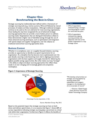 Advanced Sourcing: Maximizing Savings Identification
Page 4
© 2012 Aberdeen Group. Telephone: 617 854 5200
www.aberdeen.com Fax: 617 723 7897
Chapter One:
Benchmarking the Best-in-Class
Strategic sourcing has traditionally been defined within a framework of
strategic sourcing tools (e.g. reverse auctions, RFx) and followed by manual
processes of analysis and data manipulation.. Although traditional strategies
continue to be used as the core elements for most sourcing organizations,
those leading the way have recognized the use of advanced strategic
sourcing approaches that can provide a more holistic picture to address
sourcing needs. Organizations that can distinguish themselves as Best-in-
Class demonstrate a higher rate of identified savings through the use of
these advanced sourcing techniques, such as optimization and integration
with spend analysis and supplier management, over the reliance on
traditional event-driven sourcing approaches alone.
Business Context
Whether it is compliance, cost- or a supplier-focused initiative, sourcing
provides an opportunity to identify true spend requirements for an
organization. As a discipline that has become more sophisticated over the
past decade, sourcing is also becoming more vital in aligning procurement
organizations with the best suppliers and supply channels for delivering the
highest possible savings opportunities. But what makes sourcing "strategic"
is the ability to adapt and adjust sourcing approaches that reflect these
needs in an ever changing and increasingly global and competitive
marketplace.
Figure 1: Importance of Strategic Sourcing
Source: Aberdeen Group, May 2012
Based on the potential impact that strategic sourcing can have on both
direct and indirect spend chains, it is no surprise that Figure 1 shows 68% of
survey respondents indicating strategic sourcing plays a prominent to critical
role within their organization. Furthermore Figure 2 reflects the benefits of
Critical role
34%
Prominent role
34%
Moderately
significant role
25%
Neutral role
4%
No role
3%
(Percentage of survey respondents, n=146)
"We develop and prioritize our
strategic sourcing pipeline by
working closely with
stakeholders and category
managers in the development
of an annual plan of record."
~ Director, Global Supply
Chain Services, Fortune 25,
Global Technology Company
Fast Facts
√ 37% of respondents
indicated having a strategic
sourcing program in place
for more than five years
√ 53% of respondents
indicated that aligning
sourcing activities and
objectives with that of the
greater organization is a top
strategic action
 