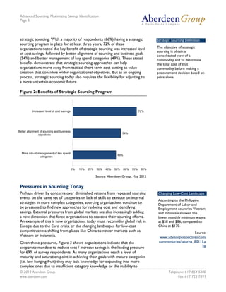 Advanced Sourcing: Maximizing Savings Identification
Page 5
© 2012 Aberdeen Group. Telephone: 617 854 5200
www.aberdeen.com Fax: 617 723 7897
strategic sourcing. With a majority of respondents (66%) having a strategic
sourcing program in place for at least three years, 72% of these
organizations noted the key benefit of strategic sourcing was increased level
of cost savings, followed by better alignment of sourcing and business goals
(54%) and better management of key spend categories (49%). These stated
benefits demonstrate that strategic sourcing approaches can help
organizations move away from tactical short-term cost cutting to value
creation that considers wider organizational objectives. But as an ongoing
process, strategic sourcing today also requires the flexibility for adjusting to
a more uncertain economic future.
Figure 2: Benefits of Strategic Sourcing Program
Source: Aberdeen Group, May 2012
Pressures in Sourcing Today
Perhaps driven by concerns over diminished returns from repeated sourcing
events on the same set of categories or lack of skills to execute on internal
strategies in more complex categories, sourcing organizations continue to
be pressured to find new approaches for reducing cost and identifying
savings. External pressures from global markets are also increasingly adding
a new dimension that force organizations to reassess their sourcing efforts.
An example of this is how organizations today must reconsider global risk in
Europe due to the Euro crisis, or the changing landscapes for low-cost
competitiveness shifting from places like China to newer markets such as
Vietnam or Indonesia.
Given these pressures, Figure 3 shows organizations indicate that the
corporate mandate to reduce cost / increase savings is the leading pressure
for 69% of survey respondents. As many organizations reach a level of
maturity and saturation point in achieving their goals with mature categories
(i.e. low hanging fruit) they may lack knowledge for expanding into more
complex ones due to insufficient category knowledge or the inability to
49%
54%
72%
0% 10% 20% 30% 40% 50% 60% 70% 80%
More robust management of key spend
categories
Better alignment of sourcing and business
objectives
Increased level of cost savings
Strategic Sourcing Definition
The objective of strategic
sourcing is obtain a
consolidated view of a
commodity and to determine
the total cost of that
commodity before making a
procurement decision based on
price alone.
Changing Low-Cost Landscape
According to the Philippine
Department of Labor and
Employment countries Vietnam
and Indonesia showed the
lower monthly minimum wages
at $58 and $86, compared to
China at $170.
Source:
www.advisorperspectives.com/
commentaries/saturna_80111.p
hp
 
