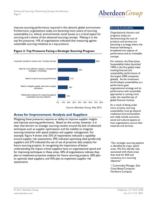 Advanced Sourcing: Maximizing Savings Identification
Page 6
© 2012 Aberdeen Group. Telephone: 617 854 5200
www.aberdeen.com Fax: 617 723 7897
improve sourcing performance required in this dynamic global environment.
Furthermore, organizations today are becoming more aware of sourcing
sustainability (i.e. ethical, environmental, social issues) as a critical aspect for
sourcing and a theme of the advanced sourcing concept. Making it in the
top five pressures, 14% of organizations indicated that measuring against
sustainable sourcing initiatives as a top pressure.
Figure 3: Top Pressures Facing a Strategic Sourcing Program
Source: Aberdeen Group, May 2012
Areas for Improvement: Analysis and Suppliers
Mitigating these pressures requires an ability to improve supplier insights
and improve sourcing performance. Based on this survey, however, it is
clear that barriers to strategic sourcing revolve around the lack of advanced
techniques such as supplier optimization and the inability to integrate
sourcing initiatives with spend analytics and supplier management. For
example, Figure 4 shows only 33% of respondents indicated a capability
around supplier risk assessments, 29% indicated optimizing ideal (preferred)
suppliers and 27% indicated the use of use of proactive data analytics for
future sourcing projects. In recognizing the importance of better
understanding the impact critical suppliers have on organizational spend and
for improving techniques in these areas, 50% of organizations indicate they
plan to implement proactive analytics for future sourcing projects, 50% plan
to optimize ideal suppliers, and 43% plan to implement supplier risk
assessments.
14%
18%
21%
36%
69%
0% 10% 20% 30% 40% 50% 60% 70% 80%
Stakeholder pressure for measuring against
sustainable sourcing initiatives
Need to mitigate supplier risks due to supply
disruptions
Need to improve sourcing performance
Need for more effective category management
strategies / knowledge
Corporate mandate to reduce cost / increase savings
“Our strategic sourcing pipeline
is identified by major spend
areas. We first identify risks
associated with these areas
then look for ROI and
consensus on a sourcing
objective."
~ Commodity Manager, East
Coast Based Computer
Hardware Company
Sourcing Sustainability
Organizational charters and
programs today are
demonstrating the cost of
products and services are
becoming a strategy where the
financial well-being is
broadened into aspects of
performance and an investable
concept.
For instance, the Dow Jones
Sustainability Index (launched
1999) is the first global index
tracking financial and
sustainability performance of
the largest 2500 companies
globally. As the investment
world adopts sustainability as a
performance goal,
organizational strategy and its
performance with sustainable
approaches is coming more
under the watchful eye of
global financial markets
As a result of being under
more scrutiny, sourcing
sustainability must go beyond
traditional environmentalism
and really include economic,
social and cultural aspects to
how organizations source their
materials and services.
 