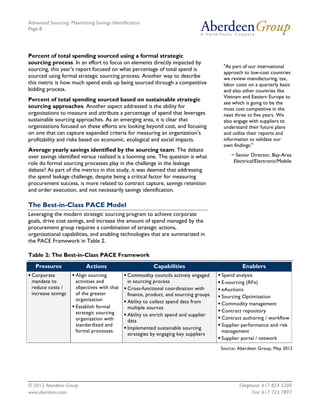 Advanced Sourcing: Maximizing Savings Identification
Page 8
© 2012 Aberdeen Group. Telephone: 617 854 5200
www.aberdeen.com Fax: 617 723 7897
Percent of total spending sourced using a formal strategic
sourcing process. In an effort to focus on elements directly impacted by
sourcing, this year's report focused on what percentage of total spend is
sourced using formal strategic sourcing process. Another way to describe
this metric is how much spend ends up being sourced through a competitive
bidding process.
Percent of total spending sourced based on sustainable strategic
sourcing approaches. Another aspect addressed is the ability for
organizations to measure and attribute a percentage of spend that leverages
sustainable sourcing approaches. As an emerging area, it is clear that
organizations focused on these efforts are looking beyond cost, and focusing
on one that can capture expanded criteria for measuring an organization’s
profitability and risks based on economic, ecological and social impacts.
Average yearly savings identified by the sourcing team. The debate
over savings identified versus realized is a looming one. The question is what
role do formal sourcing processes play in the challenge in the leakage
debate? As part of the metrics in this study, it was deemed that addressing
the spend leakage challenge, despite being a critical factor for measuring
procurement success, is more related to contract capture, savings retention
and order execution, and not necessarily savings identification.
The Best-in-Class PACE Model
Leveraging the modern strategic sourcing program to achieve corporate
goals, drive cost savings, and increase the amount of spend managed by the
procurement group requires a combination of strategic actions,
organizational capabilities, and enabling technologies that are summarized in
the PACE Framework in Table 2.
Table 2: The Best-in-Class PACE Framework
Pressures Actions Capabilities Enablers
 Corporate
mandate to
reduce costs /
increase savings
 Align sourcing
activities and
objectives with that
of the greater
organization
 Establish formal
strategic sourcing
organization with
standardized and
formal processes
 Commodity councils actively engaged
in sourcing process
 Cross-functional coordination with
finance, product, and sourcing groups
 Ability to collect spend data from
multiple sources
 Ability to enrich spend and supplier
data
 Implemented sustainable sourcing
strategies by engaging key suppliers
 Spend analysis
 E-sourcing (RFx)
 eAuctions
 Sourcing Optimization
 Commodity management
 Contract repository
 Contract authoring / workflow
 Supplier performance and risk
management
 Supplier portal / network
Source: Aberdeen Group, May 2012
"As part of our international
approach to low-cost countries
we review manufacturing, tax,
labor costs on a quarterly basis
and also other countries like
Vietnam and Eastern Europe to
see which is going to be the
most cost competitive in the
next three to five years. We
also engage with suppliers to
understand their future plans
and utilize their reports and
information to validate our
own findings."
~ Senior Director, Bay-Area
Electrical/Electronic/Mobile
 
