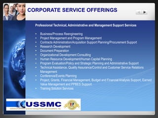 CORPORATE SERVICE OFFERINGS
Professional Technical, Administrative and Management Support Services
• Business/Process Reengineering
• Project Management and Program Management
• Contracts Administration/Acquisition Support Planning/Procurement Support
• Research Development
• Document Preparation
• Organizational Development Consulting
• Human Resource Development/Human Capital Planning
• Program Evaluation/Policy and Strategic Planning and Administrative Support
• Technical Assistance, Quality Assurance/Control and Customer Service Relations
Management
• Conference/Events Planning
• Project, Grants, Financial Management, Budget and Financial Analysis Support, Earned
Value Management and PPBES Support
• Training Solution Services
 