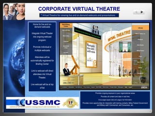 CORPORATE VIRTUAL THEATRE
Home for live and on-
demand webcasts
Integrate Virtual Theater
into ongoing webcast
program:
Promote individual or
multiple webcasts
Attendees will be
automatically registered for
Briefing Center
Link to webcast will direct
attendees into Virtual
Theater;
Live webcast will be at top
of list
* Virtual Theatre for viewing live and on demand webcasts and presentations
Provides ongoing exposure to your organizational areas
Provides all content and data in real time.
Encourages repeat visits and usage of all information
Provides more opportunities for interaction with training contacts, fellow Federal Government
and Military staff, Commercial and Consumers, etc.
 