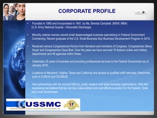 CORPORATE PROFILE
• Founded in 1985 and Incorporated in 1991, by Ms. Brenda Campbell, (MSW, MBA)
(U.S. Army National Guards - Honorable Discharge).
• Minority veteran woman owned small disadvantaged business specializing in Federal Government
Contracting. Recent graduate of the U.S. Small Business 8(a) Business Development Program in 2010.
• Received various Congressional Honors from Senators and members of Congress. Congressman Steny
Hoyer and Congressman Dave Brat. Over the years we have serviced 16 federal civilian and military
departments and 48 agencies within these.
• Celebrates 25 years of business and providing professional services to the Federal Government as of
January 2016.
• Locations in Maryland, Virginia, Texas and California and access to qualified staff nationally. Performed
work in CONUS and OCONUS.
• Has partnerships with the several HBCUs, small, medium and large business organizations. With this
experience we believe that we can be a value added and cost effective solution for the Federal, State
and Local Government.
 