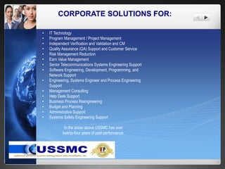 CORPORATE SOLUTIONS FOR:
• IT Technology
• Program Management / Project Management
• Independent Verification and Validation and CM
• Quality Assurance (QA) Support and Customer Service
• Risk Management Reduction
• Earn Value Management
• Senior Telecommunications Systems Engineering Support
• Software Engineering, Development, Programming, and
Network Support
• Engineering, Systems Engineer and Process Engineering
Support
• Management Consulting
• Help Desk Support
• Business Process Reengineering
• Budget and Planning
• Administrative Support
• Systems Safety Engineering Support
In the areas above USSMC has over
twenty-four years of past performance.
 