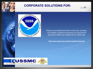 CORPORATE SOLUTIONS FOR:
Please see accomplishments below for best value, processes,
new strategies, streamlines approaches and organizational
savings that USSMC has completed with it’s clients base.
http://www.ussmccorp.com/Accomplishments.html
 