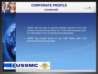 CORPORATE PROFILE
• USSMC also has array of supportive Business Services for the small
business community and has trained over 10,000 small businesses across
the United States for the US Small Business Administration.
• USSMC has provided service to over 5,000 federal, state, local
government and commercial clients.
(continued)
 