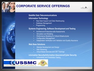CORPORATE SERVICE OFFERINGS
Satellite Data Telecommunications
Information Technology
• Help Desk Support and Data Warehousing
• Database Management
• Programming
Systems Engineering, Software Development and Testing
• Architectural Enterprise-wide Assessments
• Simulation and Modeling
• Performance Modeling for Critical Infrastructures
• Configuration Management
• Independent Verification and Validation and Quality Assurance
Web Base Solutions
• Website Development and Design
• Web Streaming
• Virtual Based Services and CBT Trainings
Information Security/Information Assurance/Cyber Security
• Vulnerability and Penetration Testing
 