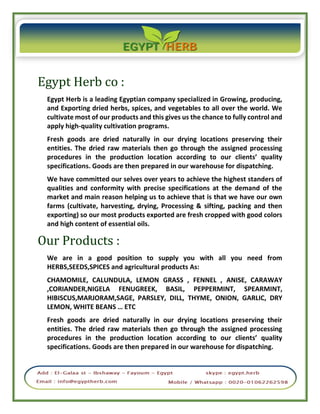 Egypt Herb co :
Egypt Herb is a leading Egyptian company specialized in Growing, producing,
and Exporting dried herbs, spices, and vegetables to all over the world. We
cultivate most of our products and this gives us the chance to fully control and
apply high-quality cultivation programs.
Fresh goods are dried naturally in our drying locations preserving their
entities. The dried raw materials then go through the assigned processing
procedures in the production location according to our clients’ quality
specifications. Goods are then prepared in our warehouse for dispatching.
We have committed our selves over years to achieve the highest standers of
qualities and conformity with precise specifications at the demand of the
market and main reason helping us to achieve that is that we have our own
farms (cultivate, harvesting, drying, Processing & sifting, packing and then
exporting) so our most products exported are fresh cropped with good colors
and high content of essential oils.
Our Products :
We are in a good position to supply you with all you need from
HERBS,SEEDS,SPICES and agricultural products As:
CHAMOMILE, CALUNDULA, LEMON GRASS , FENNEL , ANISE, CARAWAY
,CORIANDER,NIGELA FENUGREEK, BASIL, PEPPERMINT, SPEARMINT,
HIBISCUS,MARJORAM,SAGE, PARSLEY, DILL, THYME, ONION, GARLIC, DRY
LEMON, WHITE BEANS … ETC
Fresh goods are dried naturally in our drying locations preserving their
entities. The dried raw materials then go through the assigned processing
procedures in the production location according to our clients’ quality
specifications. Goods are then prepared in our warehouse for dispatching.
 
