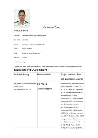 CurriculumVitae
Personal details
Full name : Mohamed Tarek ABD.ALLA Mohamed Raslan
Date of birth : 24/1/1995
Address : 2 alkhedr st. 13 albkary building/ suez,egypt
Mobile : (002) 01210396031
Email : Mohammed_raslan75@yahoo.com
Nationality : Egyptian
Marital status : Single
Language Skills : Arabic (native, reading and writing) , English (fluent speaking, reading and writing) , french (little) and spanish ( little)
Education and Qualifications
Acadamic History Dates attended Subject, courses taken
and qualification obtained
Arab Academy for Science, Technology and
Maritime transport
GPA credit hours (3.4 out of 4.0)
2012/2014
Alexandria egypt
Maritime transport -Nautical technology
Studied (Navigation MT131- MT132-
MT233- MT234- MT235 , Seamanship
MT111 , marine engineering MM141 ,
Marine safety MT112 , Ship
construction MT121 , ship compasses
and auto pilot MT261 , Watch keeping
MT213 , Marine communication
MT215 , Ship stability MT222 ,
Meteorology MT281 , Cargo handling
MT251 , ship handling and emergency
proc. MT214 , Radar and ARPA MT263
, Navigational Aids MT262 , Maritime
law MT292 ) + (computer MT141-
MT142- MT243 , Physics BA111-
BA112 , Mathematics BA121- BA122 ,
 