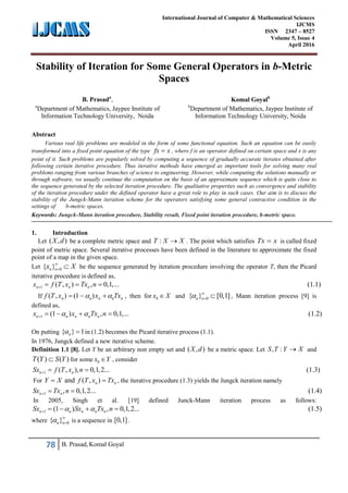 78 B. Prasad, Komal Goyal
International Journal of Computer & Mathematical Sciences
IJCMS
ISSN 2347 – 8527
Volume 5, Issue 4
April 2016
Stability of Iteration for Some General Operators in b-Metric
Spaces
B. Prasada
,
a
Department of Mathematics, Jaypee Institute of
Information Technology University, Noida
Komal Goyalb
b
Department of Mathematics, Jaypee Institute of
Information Technology University, Noida
Abstract
Various real life problems are modeled in the form of some functional equation. Such an equation can be easily
transformed into a fixed point equation of the type fx x , where f is an operator defined on certain space and x is any
point of it. Such problems are popularly solved by computing a sequence of gradually accurate iterates obtained after
following certain iterative procedure. Thus iterative methods have emerged as important tools for solving many real
problems ranging from various branches of science to engineering. However, while computing the solutions manually or
through software, we usually continue the computation on the basis of an approximate sequence which is quite close to
the sequence generated by the selected iteration procedure. The qualitative properties such as convergence and stability
of the iteration procedure under the defined operator have a great role to play in such cases. Our aim is to discuss the
stability of the Jungck-Mann iteration scheme for the operators satisfying some general contractive condition in the
settings of b-metric spaces.
Keywords: Jungck-Mann iteration procedure, Stability result, Fixed point iteration procedure, b-metric space.
1. Introduction
Let ( , )X d be a complete metric space and :T X X . The point which satisfies Tx x is called fixed
point of metric space. Several iterative processes have been defined in the literature to approximate the fixed
point of a map in the given space.
Let 0{ }n nx X
  be the sequence generated by iteration procedure involving the operator T, then the Picard
iterative procedure is defined as,
1 ( , ) , 0,1,... (1.1)n n nx f T x Tx n   
If ( , ) (1 )n n n n nf T x x Tx    , then for 0x X and 0{ } [0,1]n n 
  , Mann iteration process [9] is
defined as,
1 (1 ) , 0,1,... (1.2)n n n n nx x Tx n     
On putting { } 1n  in (1.2) becomes the Picard iterative process (1.1).
In 1976, Jungck defined a new iterative scheme.
Definition 1.1 [8]. Let Y be an arbitrary non empty set and ( , )X d be a metric space. Let , :S T Y X and
( ) ( )T Y S Y for some 0x Y , consider
1 ( , ), 0,1,2... (1.3)n nSx f T x n  
For and ( , )n nY X f T x Tx  , the iterative procedure (1.3) yields the Jungck iteration namely
1 , 0,1,2... (1.4)n nSx Tx n  
In 2005, Singh et al. [19] defined Junck-Mann iteration process as follows:
1 (1 ) , 0,1,2... (1.5)n n n n nSx Sx Tx n     
where 0{ }n n 
 is a sequence in [0,1].
 