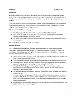 1
Final Paper by Arthur Gailes
Introduction
Withthe 2016 electiononthe horizon,we have noshortage of up-to-the momentanalysisof each
primaryresult,favorabilitypoll,andquote of the moment.Giventhat,Ibecame curiousaboutwhatan
out-of-contextanalysiscouldtellusaboutthe probabilitiesinvolvedinthe upcomingpresidential
election.
I have endeavoredtouse the outgoingpresidenti
,Senateii
,andHouse of Representativesto developa
model thatwouldpredictthe outcome of the winnerof the election,partyof the winner,electoral
marginof victory,andpopularvote marginof victory.
Before lookingatthe data,I wouldproject:
 The Outgoingpresidentwouldpredictanew presidentfromadifferentparty.
 Because Senate andHouse electionsoccureverytwoyears,theirmarginwouldpredicta
memberof the same party winningthe election.
 The House wouldbe a strongerindicatorthanthe Senate,because all membershave elections
everytwoyears.
Please note thatI use endnotes(e.g.i
) torefertodata.
Summary of results
First,I lookedathowthe dependentvariablesiii
(winner’spartyandthe marginof victoryfor the
electoral andpopularvotes) were affectedbythe independentvariables(controlof the house and
senate,partyof outgoingpresident,lengthof previouspresident’sterm, andyear).Fromthisdata,I
made the firstpreliminaryconclusions:
 Year of electionhadnopredictive power.Includingthe variableactual reducedthe likelihoodof
significance of the model (viaF-Testiv
).
 Transformingthe qualitative factorsdoesnotimprove the explanatorypowerof the regression.v
 Includingabinaryvalue forcontrol of House andSenate significantlyimprovesthe explanatory
powerof everyregression –an average increase inroughly 0.1R2
value.
 Usingthe Cook-Weisbergtestandagraph of residuals,the model appearstodisplay
heteroscedasticity athighmarginsof electoral victory.vi
ThiswasresolvedusingaFeasible
GeneralizedLeastSquaresModel.vii
 The popularvote onlyexplains about72% of the electoral vote count,sothe electoral vote isof
greaterinterest.
 A model simplypredictingthe partyof the winnerhadthe most explanatorypower,testingas
significantatthe 99.9% confidence level (R2
=.52).viii
However,Ichose note touse thismodel
because the dependentbinaryvariable didnotallow foraprojectionof gains/lossesdue tothe
independentvariables.
 Followingatwo-termpresident,whileinteresting,didnothave asignificantenoughsample size
(10) to testits impacton a winningparty.
 